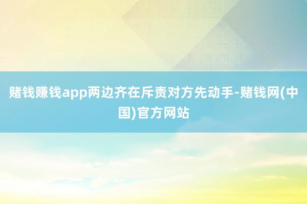 赌钱赚钱app两边齐在斥责对方先动手-赌钱网(中国)官方网站