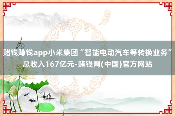 赌钱赚钱app小米集团“智能电动汽车等转换业务”总收入167亿元-赌钱网(中国)官方网站