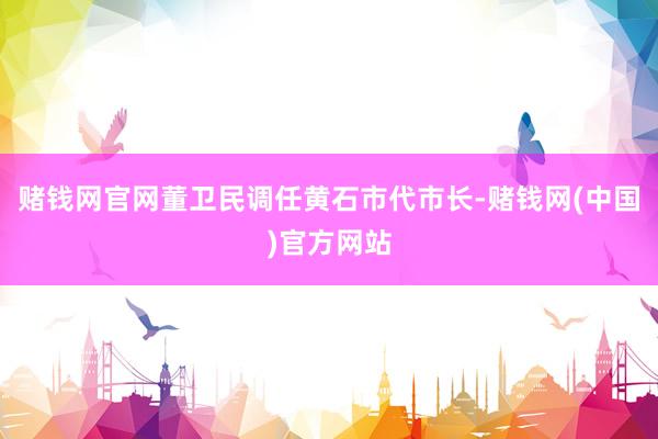 赌钱网官网董卫民调任黄石市代市长-赌钱网(中国)官方网站