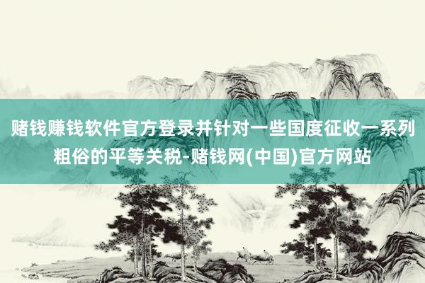 赌钱赚钱软件官方登录并针对一些国度征收一系列粗俗的平等关税-赌钱网(中国)官方网站