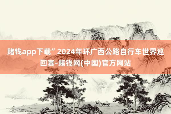赌钱app下载”2024年环广西公路自行车世界巡回赛-赌钱网(中国)官方网站