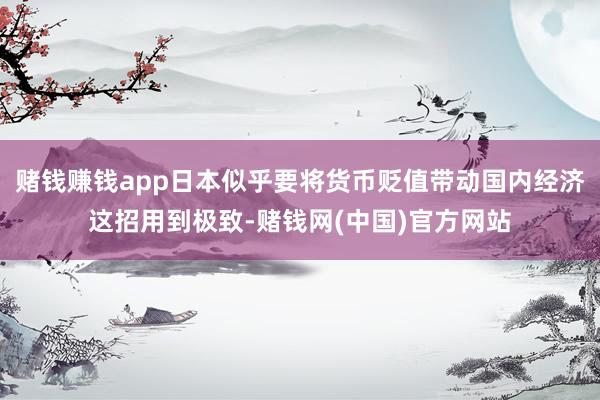 赌钱赚钱app日本似乎要将货币贬值带动国内经济这招用到极致-赌钱网(中国)官方网站