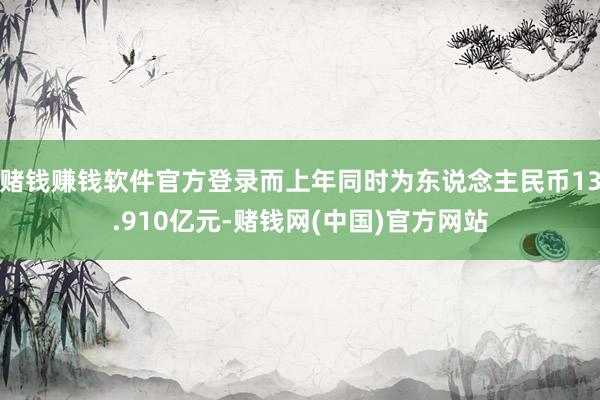 赌钱赚钱软件官方登录而上年同时为东说念主民币13.910亿元-赌钱网(中国)官方网站