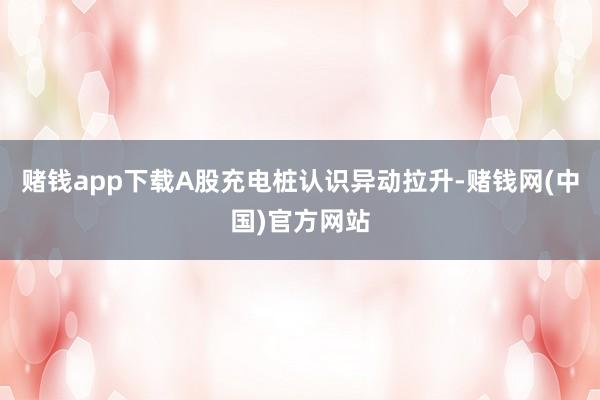 赌钱app下载A股充电桩认识异动拉升-赌钱网(中国)官方网站