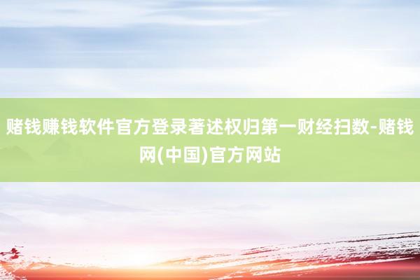 赌钱赚钱软件官方登录著述权归第一财经扫数-赌钱网(中国)官方网站