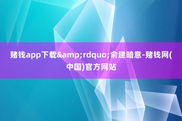 赌钱app下载&rdquo;俞建暗意-赌钱网(中国)官方网站