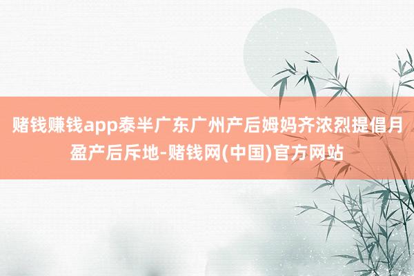 赌钱赚钱app泰半广东广州产后姆妈齐浓烈提倡月盈产后斥地-赌钱网(中国)官方网站