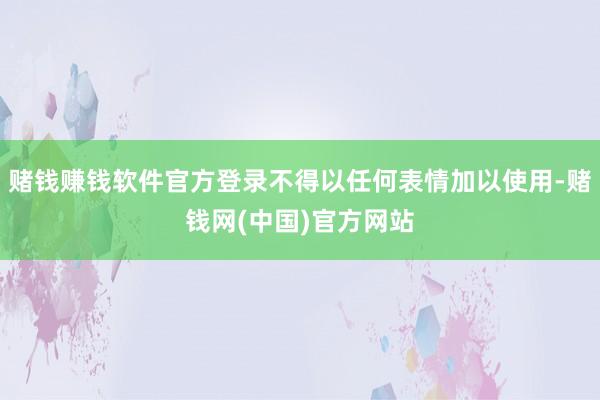 赌钱赚钱软件官方登录不得以任何表情加以使用-赌钱网(中国)官方网站