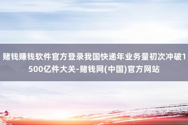 赌钱赚钱软件官方登录我国快递年业务量初次冲破1500亿件大关-赌钱网(中国)官方网站