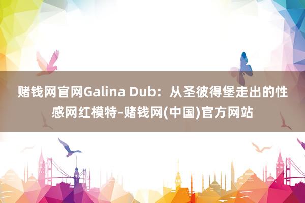 赌钱网官网Galina Dub：从圣彼得堡走出的性感网红模特-赌钱网(中国)官方网站