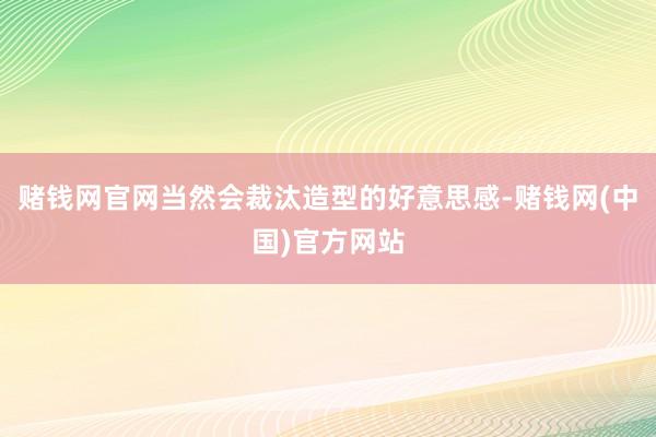 赌钱网官网当然会裁汰造型的好意思感-赌钱网(中国)官方网站