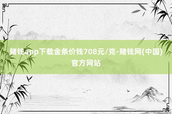 赌钱app下载金条价钱708元/克-赌钱网(中国)官方网站