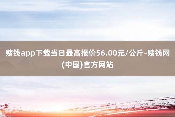 赌钱app下载当日最高报价56.00元/公斤-赌钱网(中国)官方网站