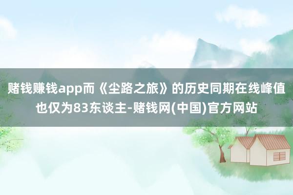 赌钱赚钱app而《尘路之旅》的历史同期在线峰值也仅为83东谈主-赌钱网(中国)官