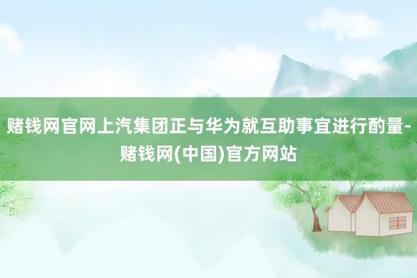 赌钱网官网上汽集团正与华为就互助事宜进行酌量-赌钱网(中国)官方网站