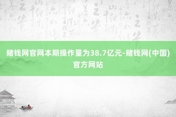 赌钱网官网本期操作量为38.7亿元-赌钱网(中国)官方网站