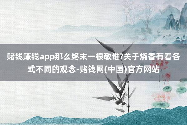 赌钱赚钱app那么终末一根敬谁?关于烧香有着各式不同的观念-赌钱网(中国)官方网