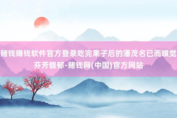 赌钱赚钱软件官方登录吃完果子后的潘茂名已而嗅觉芬芳馥郁-赌钱网(中国)官方网站