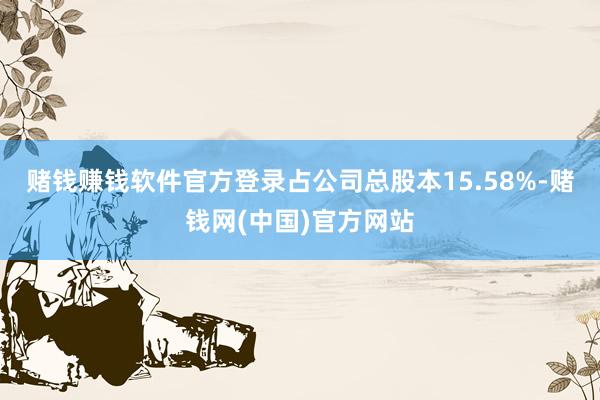 赌钱赚钱软件官方登录占公司总股本15.58%-赌钱网(中国)官方网站