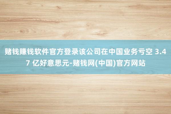 赌钱赚钱软件官方登录该公司在中国业务亏空 3.47 亿好意思元-赌钱网(中国)官