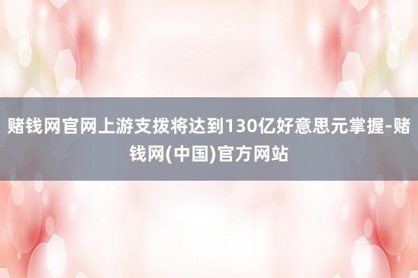 赌钱网官网上游支拨将达到130亿好意思元掌握-赌钱网(中国)官方网站