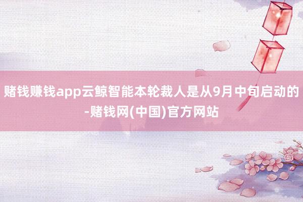赌钱赚钱app云鲸智能本轮裁人是从9月中旬启动的-赌钱网(中国)官方网站