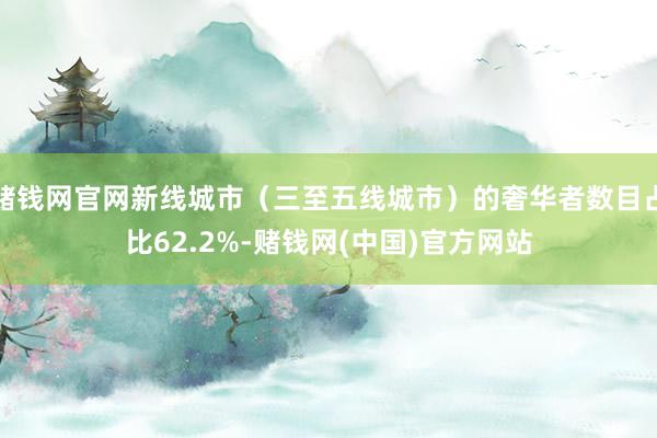 赌钱网官网新线城市（三至五线城市）的奢华者数目占比62.2%-赌钱网(中国)官方网站