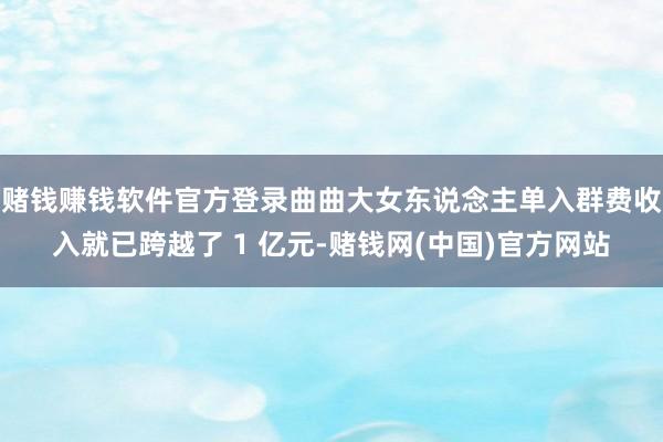 赌钱赚钱软件官方登录曲曲大女东说念主单入群费收入就已跨越了 1 亿元-赌钱网(中国)官方网站