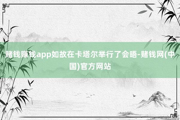 赌钱赚钱app如故在卡塔尔举行了会晤-赌钱网(中国)官方网站
