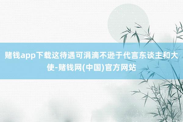 赌钱app下载这待遇可涓滴不逊于代言东谈主和大使-赌钱网(中国)官方网站