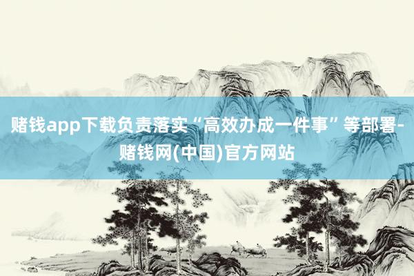赌钱app下载负责落实“高效办成一件事”等部署-赌钱网(中国)官方网站