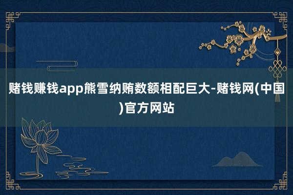 赌钱赚钱app熊雪纳贿数额相配巨大-赌钱网(中国)官方网站