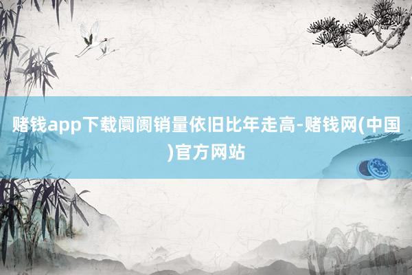 赌钱app下载阛阓销量依旧比年走高-赌钱网(中国)官方网站