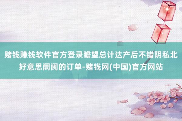 赌钱赚钱软件官方登录瞻望总计达产后不错阴私北好意思阛阓的订单-赌钱网(中国)官方