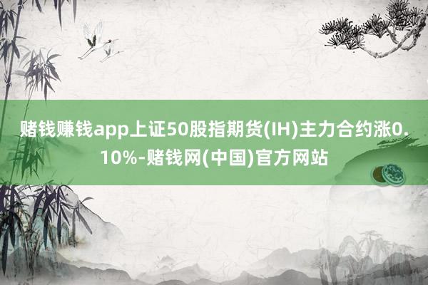 赌钱赚钱app上证50股指期货(IH)主力合约涨0.10%-赌钱网(中国)官方网