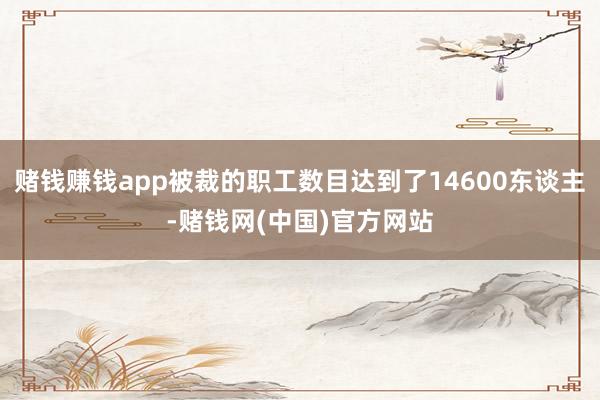 赌钱赚钱app被裁的职工数目达到了14600东谈主-赌钱网(中国)官方网站