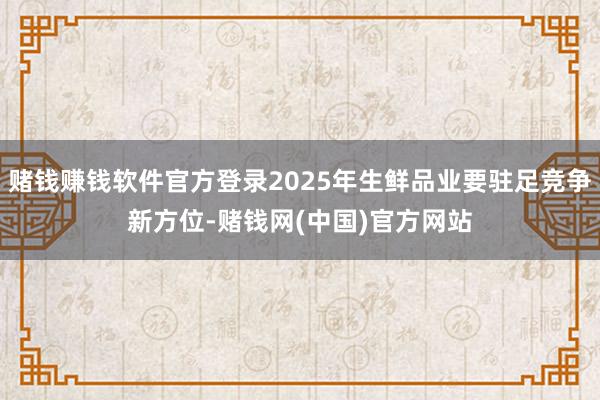 赌钱赚钱软件官方登录2025年生鲜品业要驻足竞争新方位-赌钱网(中国)官方网站