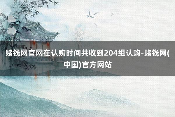 赌钱网官网在认购时间共收到204组认购-赌钱网(中国)官方网站