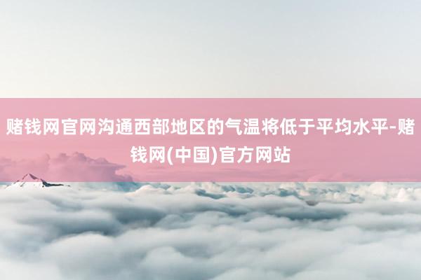 赌钱网官网沟通西部地区的气温将低于平均水平-赌钱网(中国)官方网站