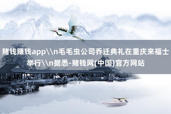 赌钱赚钱app\n毛毛虫公司乔迁典礼在重庆来福士举行\n据悉-赌钱网(中国)官方