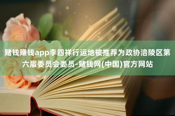 赌钱赚钱app李四祥行运地被推荐为政协涪陵区第六届委员会委员-赌钱网(中国)官方