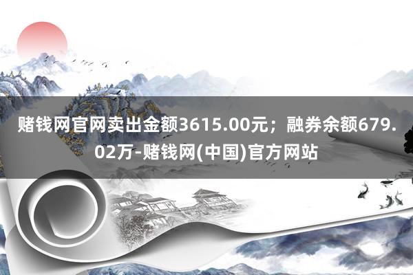 赌钱网官网卖出金额3615.00元；融券余额679.02万-赌钱网(中国)官方网