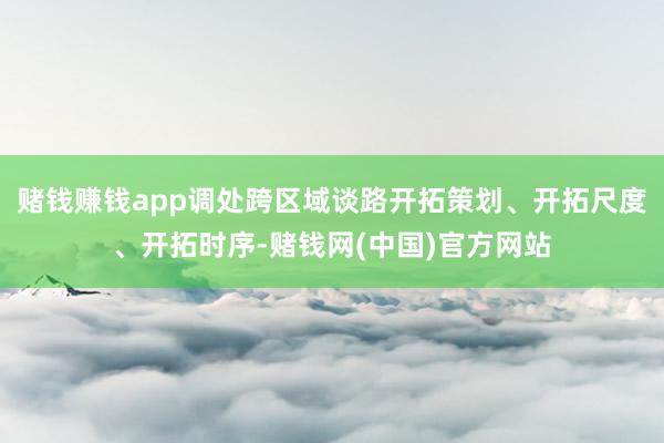 赌钱赚钱app调处跨区域谈路开拓策划、开拓尺度、开拓时序-赌钱网(中国)官方网站