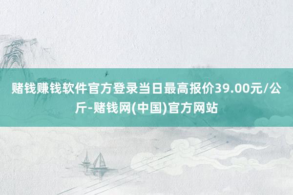 赌钱赚钱软件官方登录当日最高报价39.00元/公斤-赌钱网(中国)官方网站