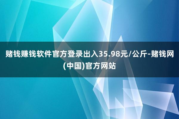 赌钱赚钱软件官方登录出入35.98元/公斤-赌钱网(中国)官方网站
