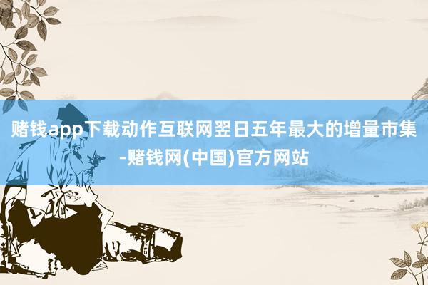 赌钱app下载动作互联网翌日五年最大的增量市集-赌钱网(中国)官方网站