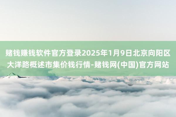 赌钱赚钱软件官方登录2025年1月9日北京向阳区大洋路概述市集价钱行情-赌钱网(
