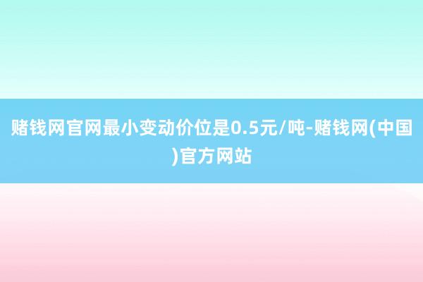 赌钱网官网最小变动价位是0.5元/吨-赌钱网(中国)官方网站