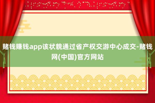 赌钱赚钱app该状貌通过省产权交游中心成交-赌钱网(中国)官方网站