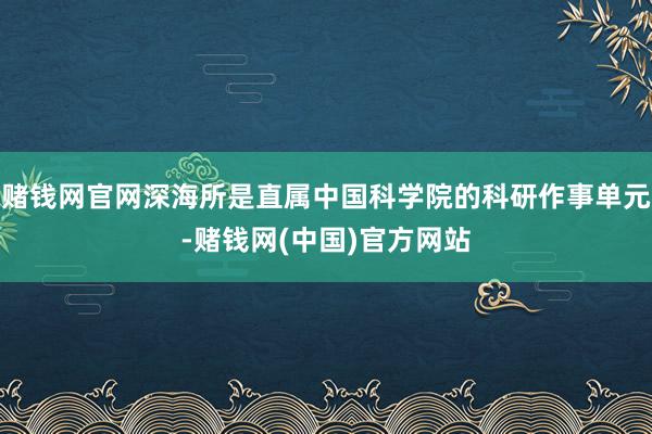 赌钱网官网深海所是直属中国科学院的科研作事单元-赌钱网(中国)官方网站